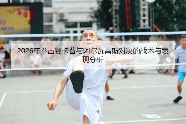 2026年拳击赛卡普与阿尔瓦雷斯对决的战术与表现分析