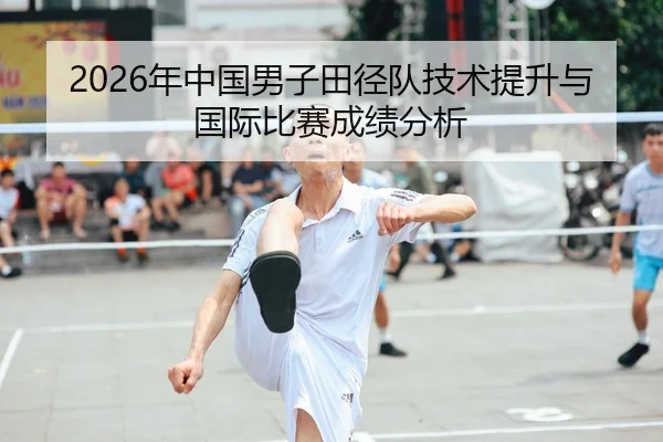 2026年中国男子田径队技术提升与国际比赛成绩分析