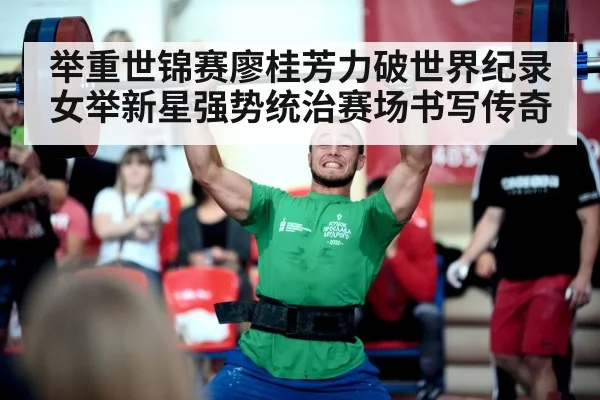 举重世锦赛廖桂芳力破世界纪录女举新星强势统治赛场书写传奇